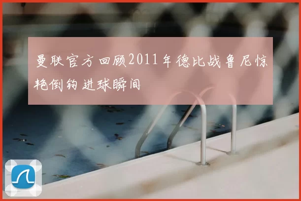 曼联官方回顾2011年德比战鲁尼惊艳倒钩进球瞬间