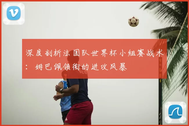 深度剖析法国队世界杯小组赛战术:姆巴佩领衔的进攻风暴