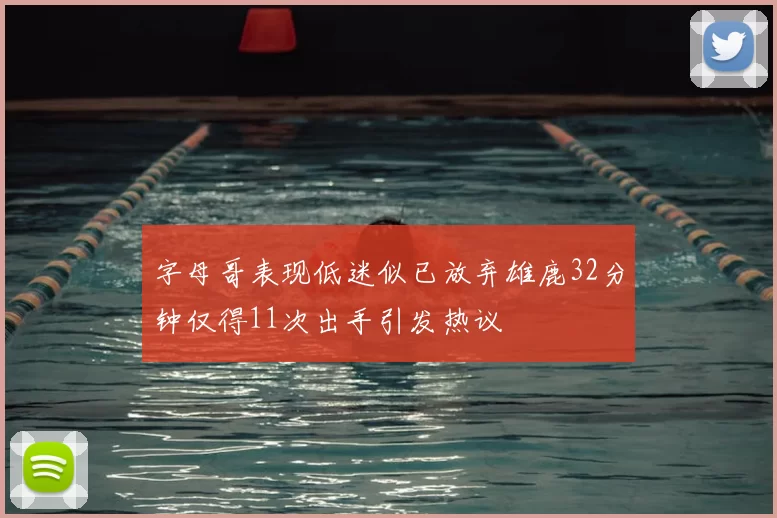 字母哥表现低迷似已放弃雄鹿32分钟仅得11次出手引发热议
