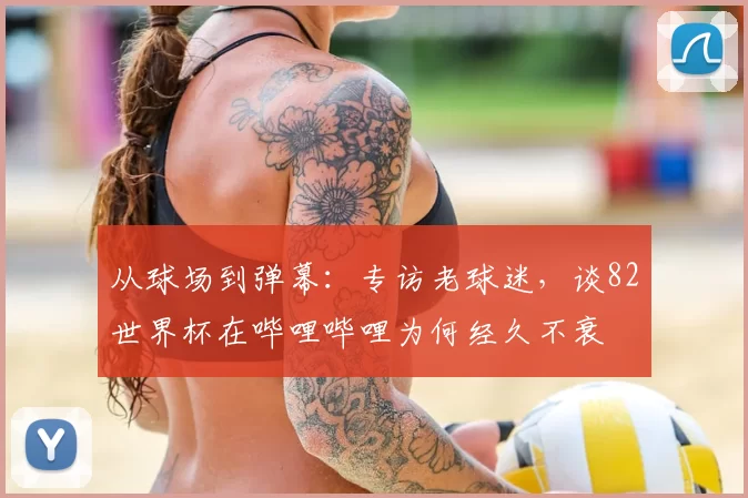 从球场到弹幕:专访老球迷,谈82世界杯在哔哩哔哩为何经久不衰