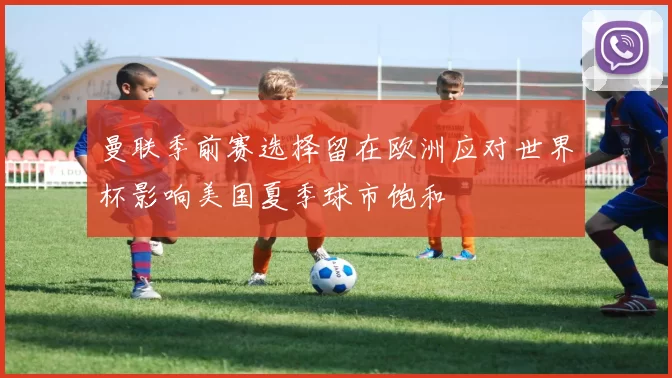 曼联季前赛选择留在欧洲应对世界杯影响美国夏季球市饱和