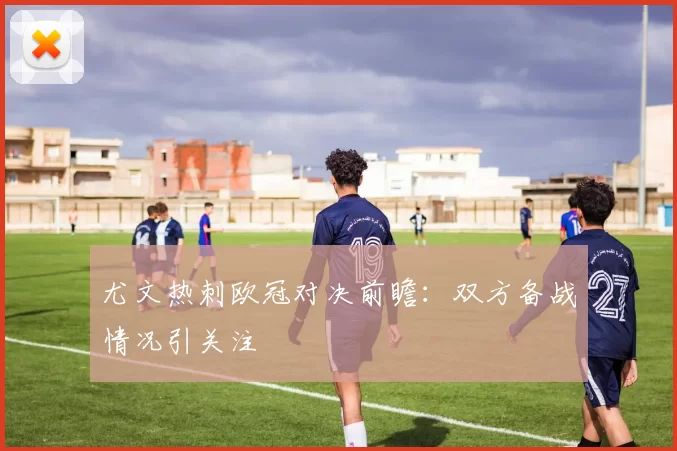 尤文热刺欧冠对决前瞻：双方备战情况引关注