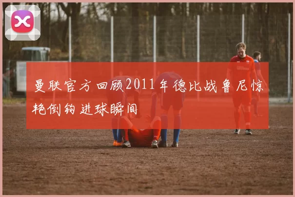 曼联官方回顾2011年德比战鲁尼惊艳倒钩进球瞬间