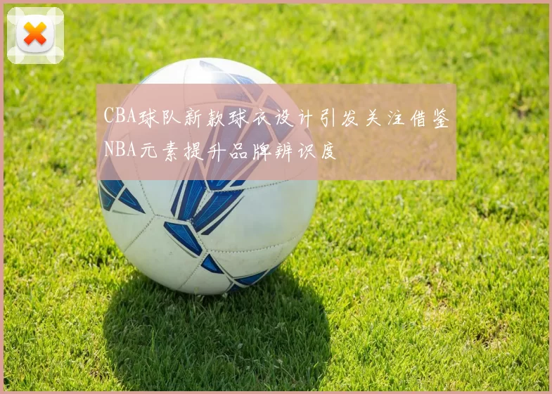 CBA球队新款球衣设计引发关注借鉴NBA元素提升品牌辨识度