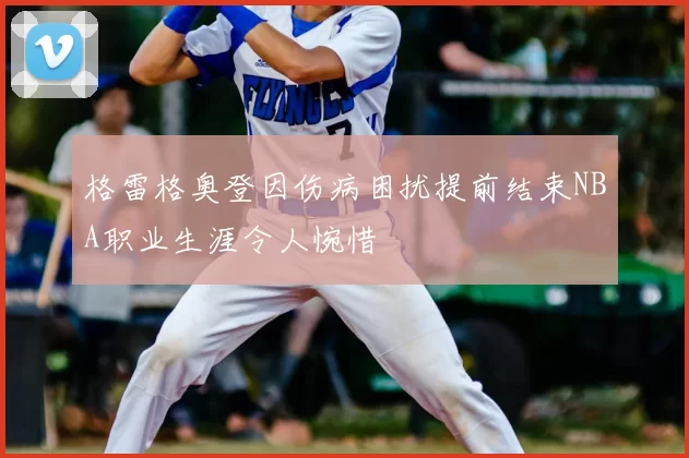 格雷格奥登因伤病困扰提前结束NBA职业生涯令人惋惜