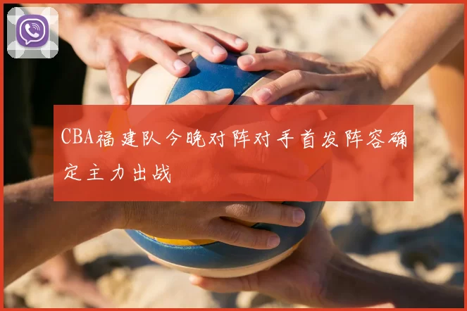 CBA福建队今晚对阵对手首发阵容确定主力出战