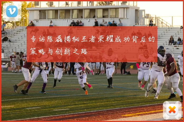 专访陈磊揭秘王者荣耀成功背后的策略与创新之路