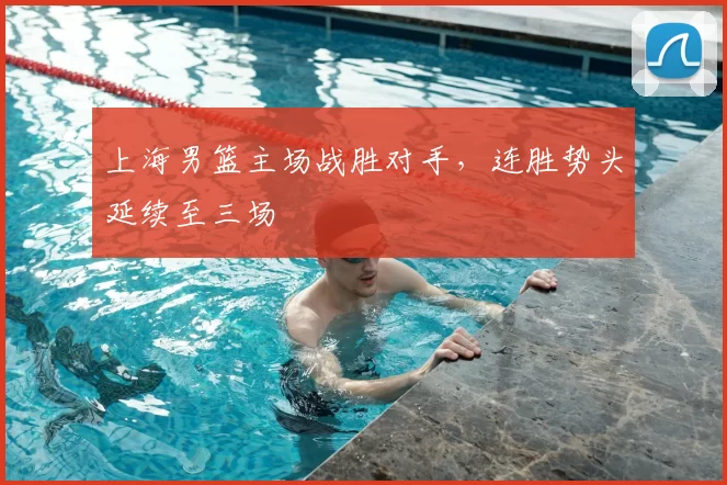 上海男篮主场战胜对手,连胜势头延续至三场