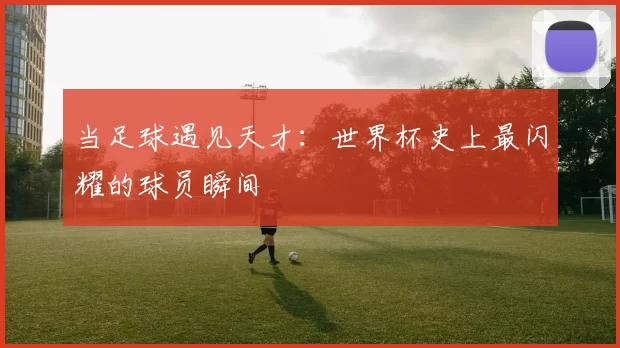 当足球遇见天才：世界杯史上最闪耀的球员瞬间