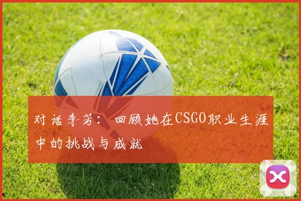 对话李芳：回顾她在CSGO职业生涯中的挑战与成就