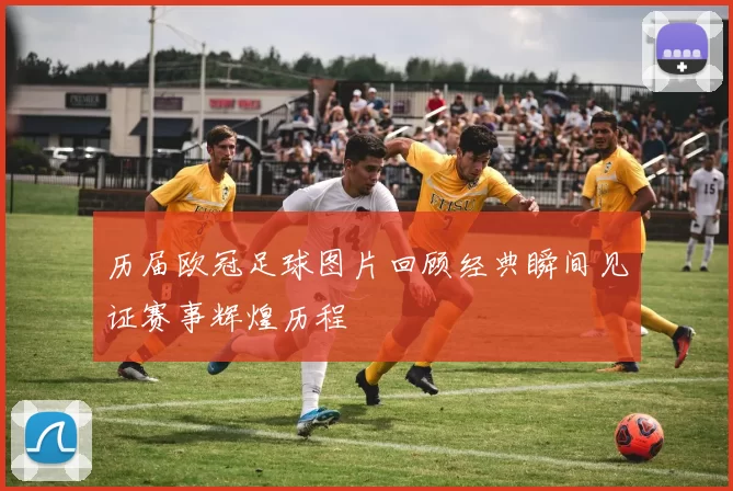 历届欧冠足球图片回顾经典瞬间见证赛事辉煌历程