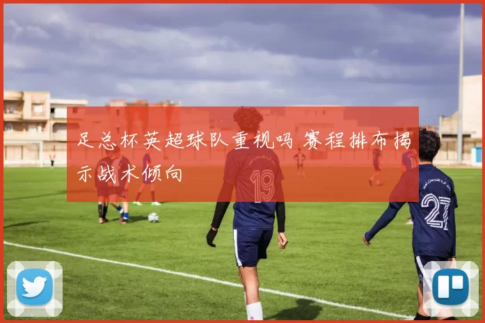 足总杯英超球队重视吗 赛程排布揭示战术倾向