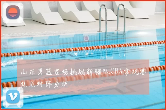山东男篮客场挑战新疆队CBA常规赛焦点对阵分析