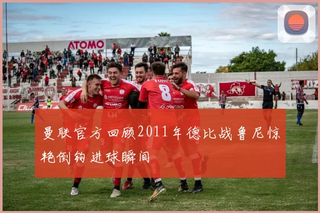 曼联官方回顾2011年德比战鲁尼惊艳倒钩进球瞬间