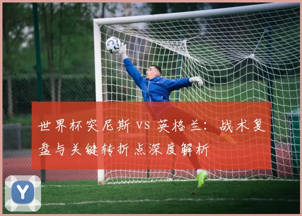 世界杯突尼斯 vs 英格兰:战术复盘与关键转折点深度解析