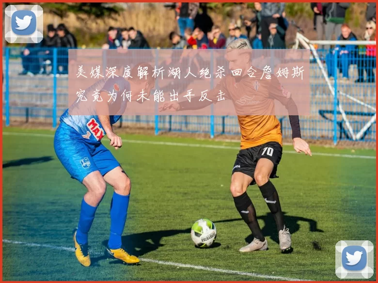 美媒深度解析湖人绝杀回合詹姆斯究竟为何未能出手反击