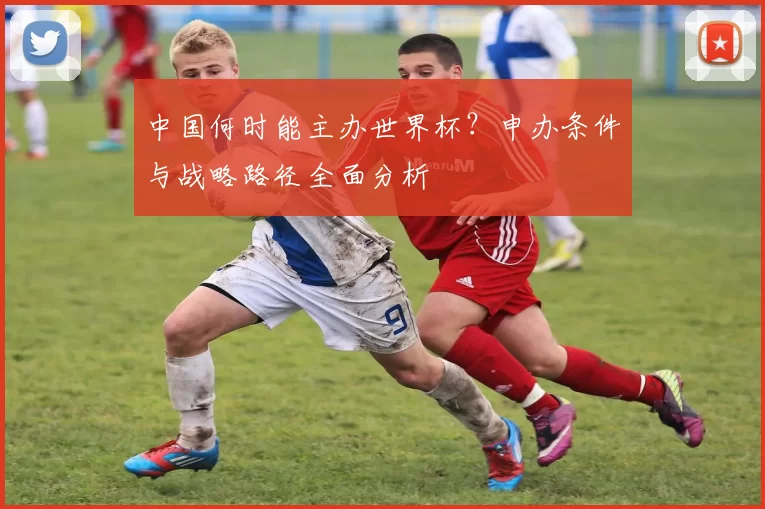 中国何时能主办世界杯?申办条件与战略路径全面分析