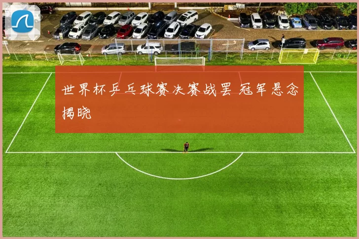 世界杯乒乓球赛决赛战罢 冠军悬念揭晓