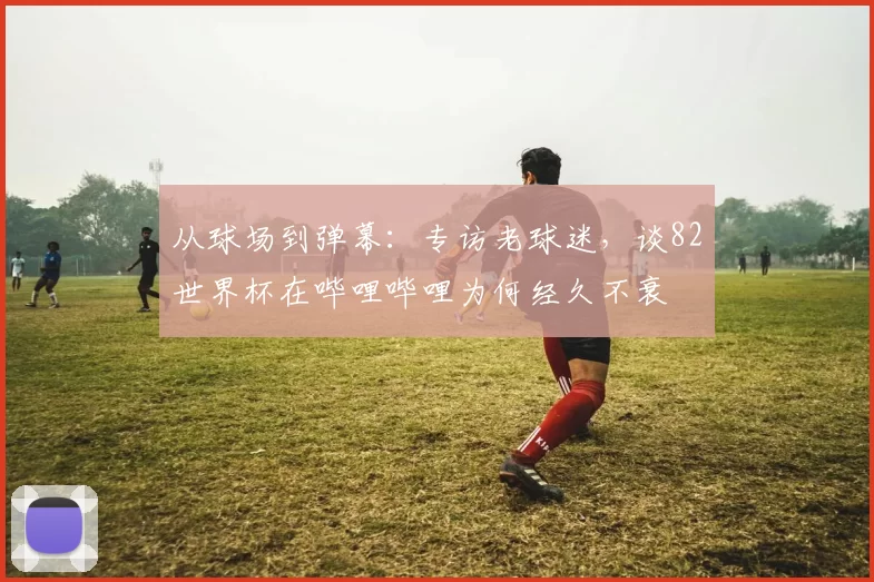 从球场到弹幕:专访老球迷,谈82世界杯在哔哩哔哩为何经久不衰