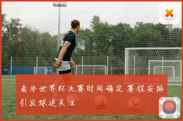 南非世界杯决赛时间确定 赛程安排引发球迷关注