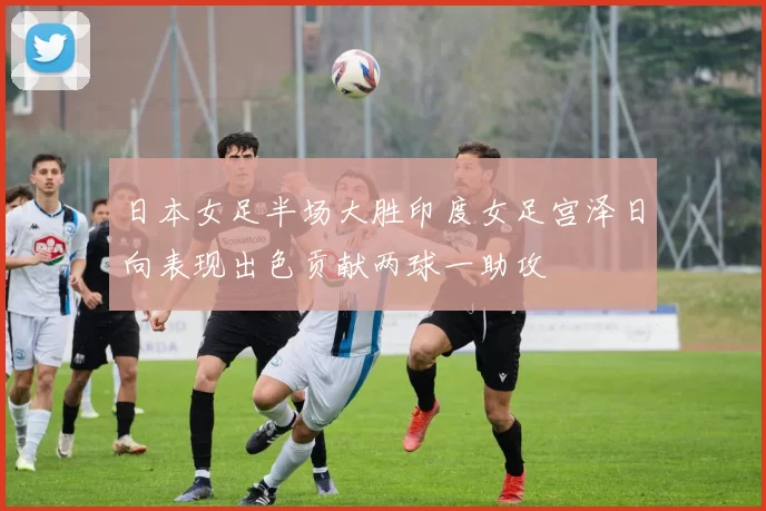 日本女足半场大胜印度女足宫泽日向表现出色贡献两球一助攻