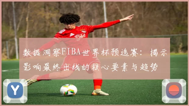 数据洞察FIBA世界杯预选赛:揭示影响最终出线的核心要素与趋势