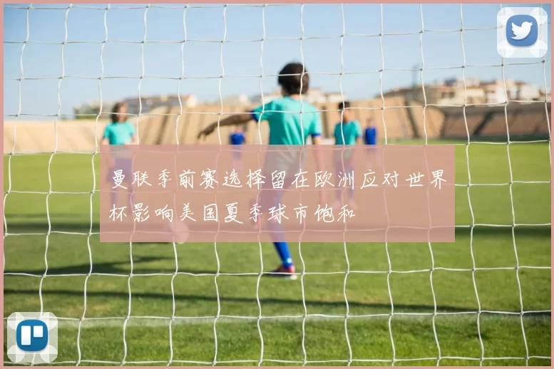 曼联季前赛选择留在欧洲应对世界杯影响美国夏季球市饱和