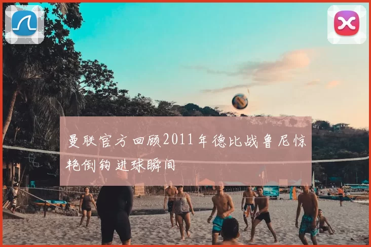 曼联官方回顾2011年德比战鲁尼惊艳倒钩进球瞬间