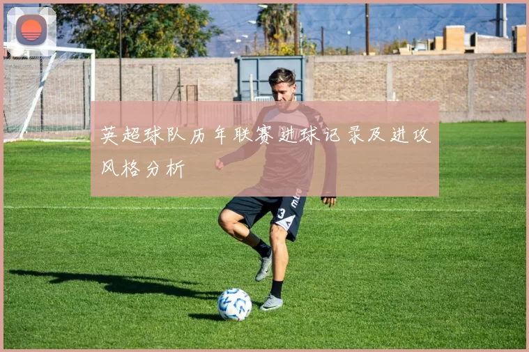 英超球队历年联赛进球记录及进攻风格分析