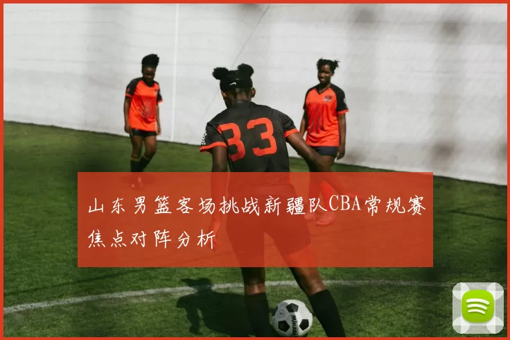 山东男篮客场挑战新疆队CBA常规赛焦点对阵分析