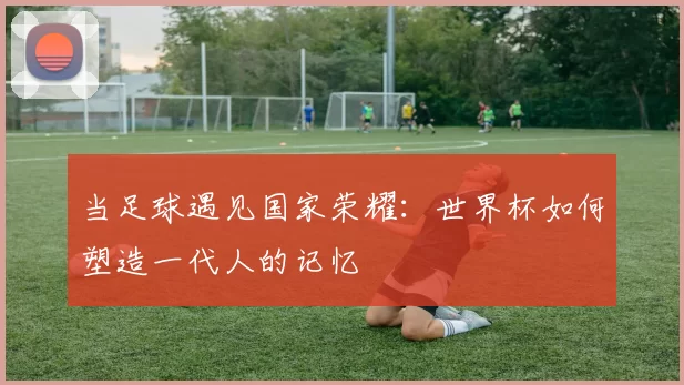 当足球遇见国家荣耀：世界杯如何塑造一代人的记忆