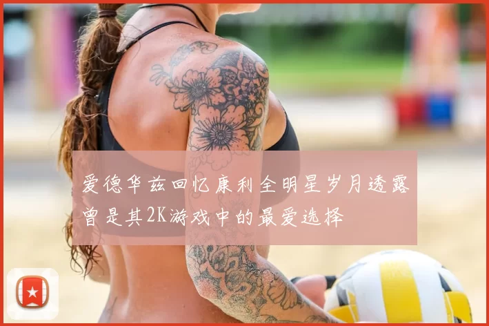 爱德华兹回忆康利全明星岁月透露曾是其2K游戏中的最爱选择