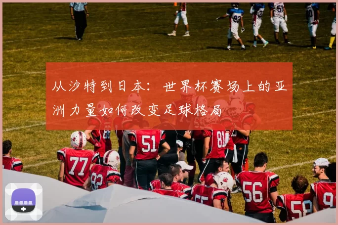 从沙特到日本：世界杯赛场上的亚洲力量如何改变足球格局