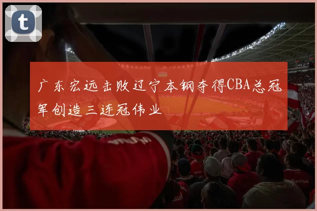广东宏远击败辽宁本钢夺得CBA总冠军创造三连冠伟业