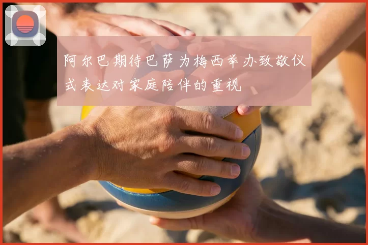 阿尔巴期待巴萨为梅西举办致敬仪式表达对家庭陪伴的重视