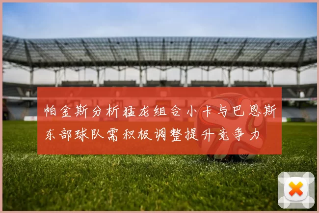 帕金斯分析猛龙组合小卡与巴恩斯东部球队需积极调整提升竞争力