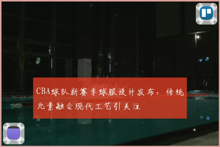 CBA球队新赛季球服设计发布，传统元素融合现代工艺引关注