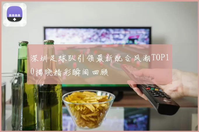 深圳足球队引领最新配合风潮TOP10揭晓精彩瞬间回顾