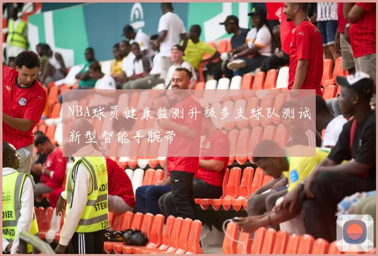 NBA球员健康监测升级多支球队测试新型智能手腕带