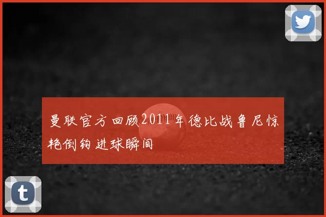 曼联官方回顾2011年德比战鲁尼惊艳倒钩进球瞬间