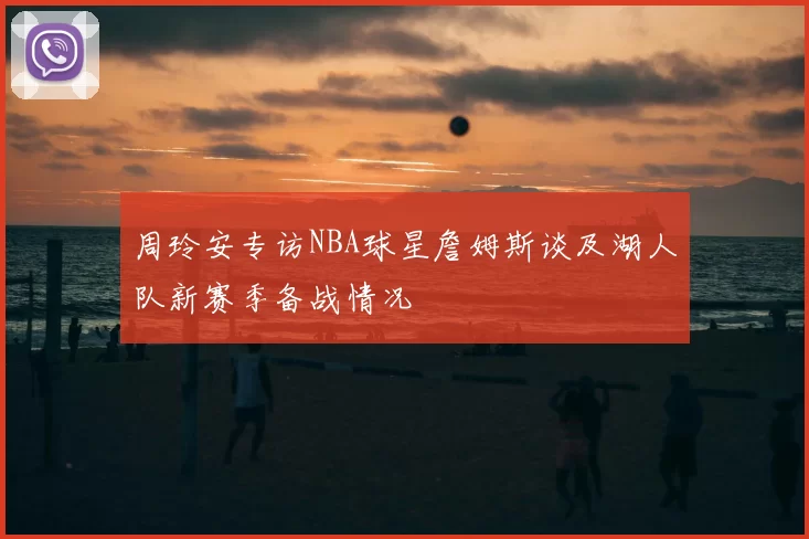 周玲安专访NBA球星詹姆斯谈及湖人队新赛季备战情况