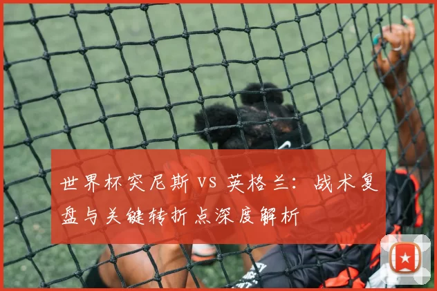 世界杯突尼斯 vs 英格兰:战术复盘与关键转折点深度解析