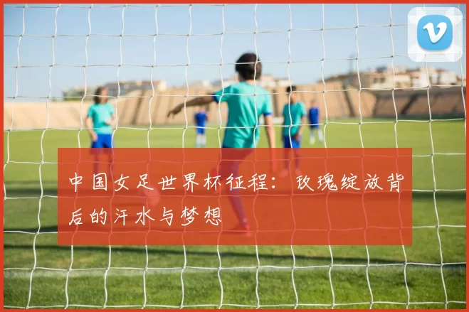 中国女足世界杯征程：玫瑰绽放背后的汗水与梦想