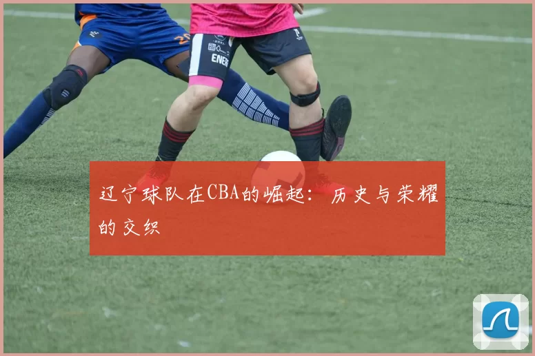 辽宁球队在CBA的崛起：历史与荣耀的交织