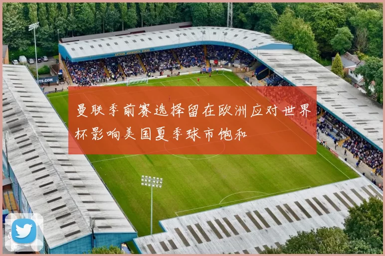 曼联季前赛选择留在欧洲应对世界杯影响美国夏季球市饱和
