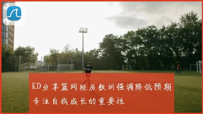 KD分享篮网经历教训强调降低预期专注自我成长的重要性