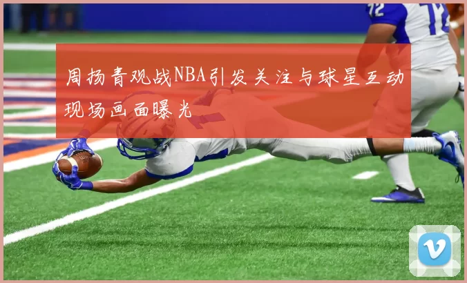 周扬青观战NBA引发关注与球星互动现场画面曝光