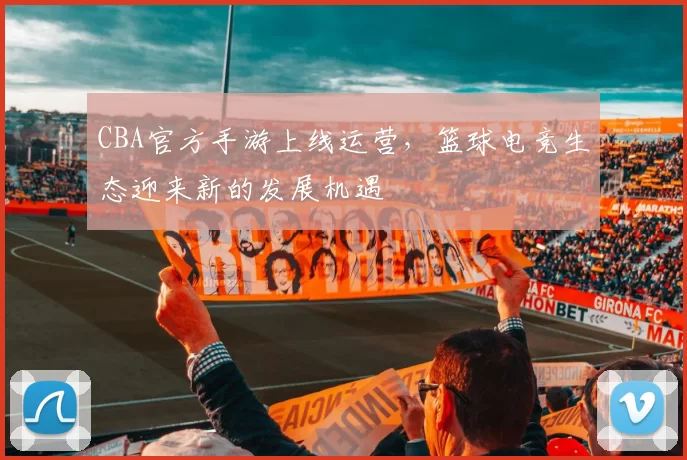 CBA官方手游上线运营，篮球电竞生态迎来新的发展机遇