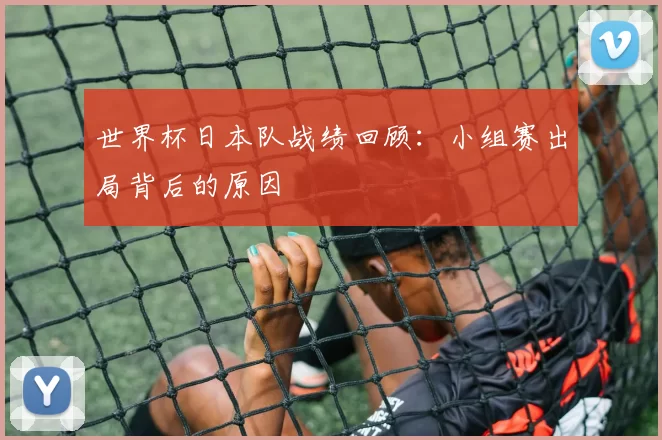 世界杯日本队战绩回顾:小组赛出局背后的原因