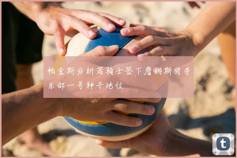 帕金斯分析若骑士签下詹姆斯将夺东部一号种子地位